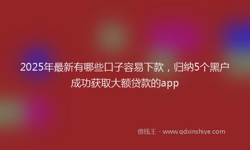 2025年最新有哪些口子容易下款，归纳5个黑户成功获取大额贷款的app