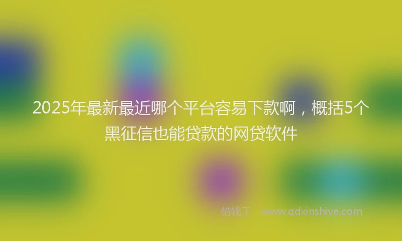 2025年最新最近哪个平台容易下款啊，概括5个黑征信也能贷款的网贷软件