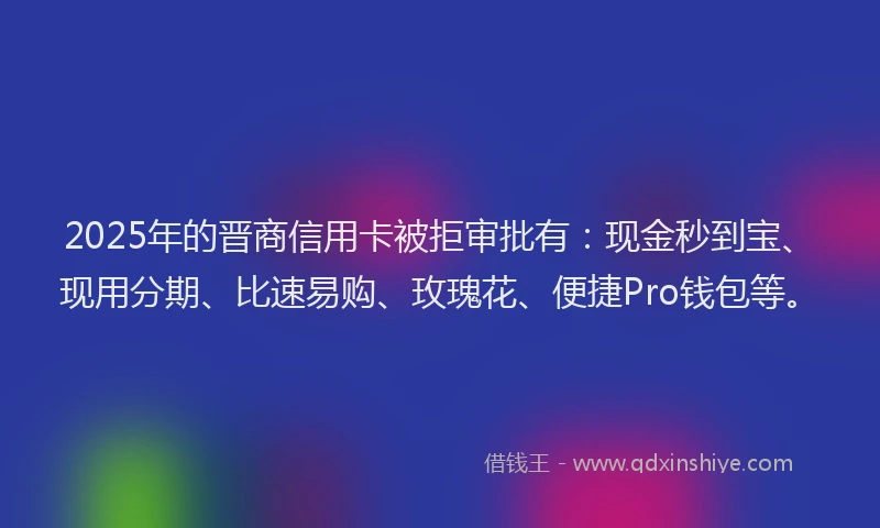 2025年的晋商信用卡被拒审批有：现金秒到宝、现用分期、比速易购、玫瑰花、便捷Pro钱包等。