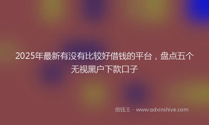 2025年最新有没有比较好借钱的平台，盘点五个无视黑户下款口子