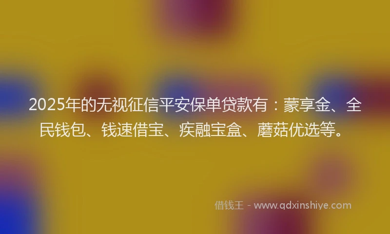 2025年的无视征信平安保单贷款有：蒙享金、全民钱包、钱速借宝、疾融宝盒、蘑菇优选等。