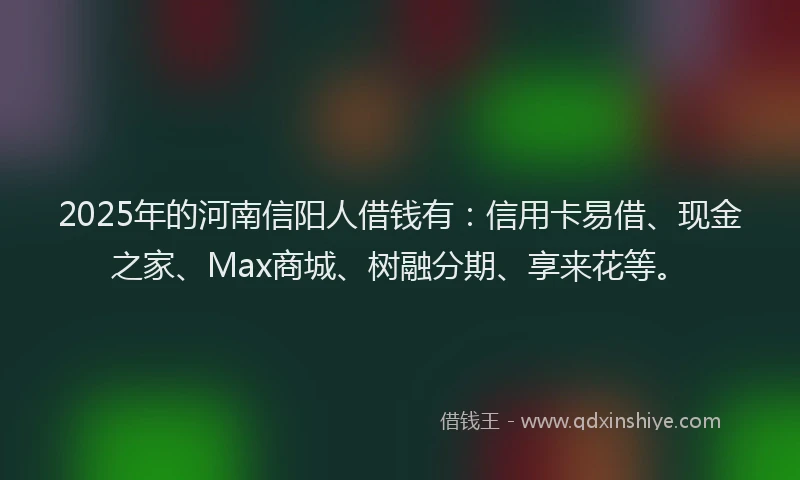 2025年的河南信阳人借钱有：信用卡易借、现金之家、Max商城、树融分期、享来花等。