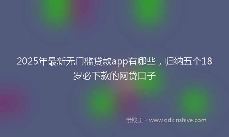 2025年最新无门槛贷款app有哪些，归纳五个18岁必下款的网贷口子