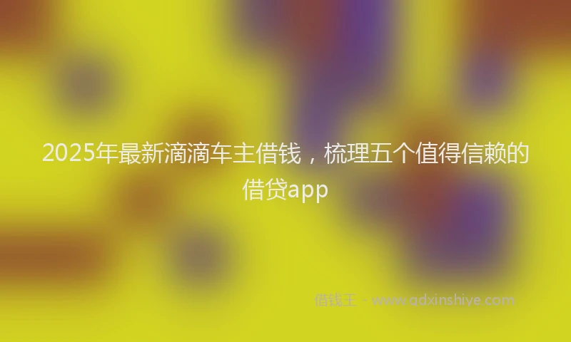 2025年最新滴滴车主借钱，梳理五个值得信赖的借贷app