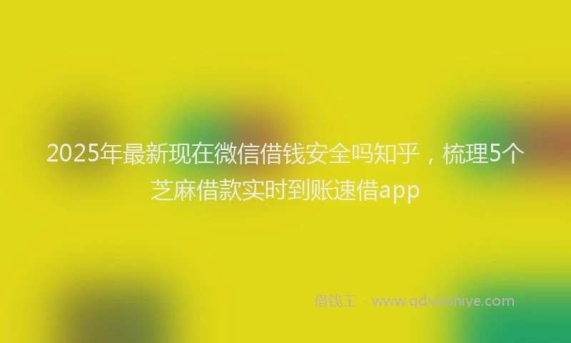 2025年最新现在微信借钱安全吗知乎，梳理5个芝麻借款实时到账速借app