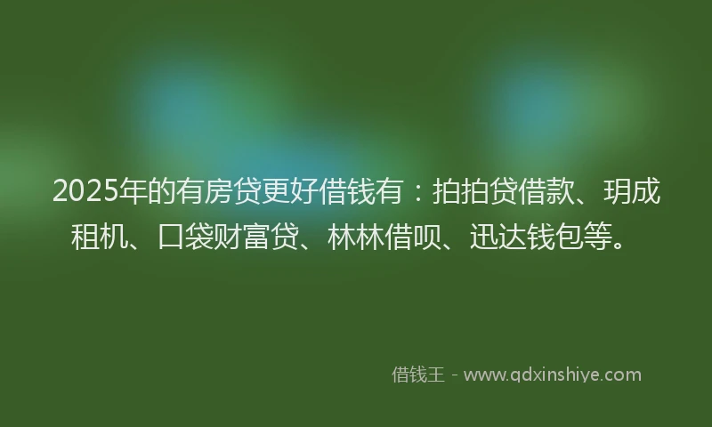 2025年的有房贷更好借钱有：拍拍贷借款、玥成租机、口袋财富贷、林林借呗、迅达钱包等。