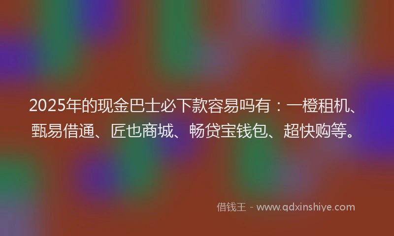 2025年的现金巴士必下款容易吗有：一橙租机、甄易借通、匠也商城、畅贷宝钱包、超快购等。
