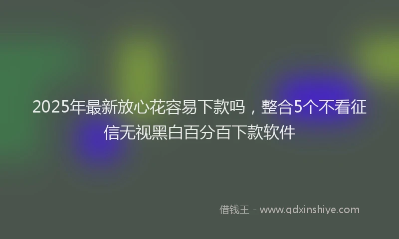 2025年最新放心花容易下款吗，整合5个不看征信无视黑白百分百下款软件
