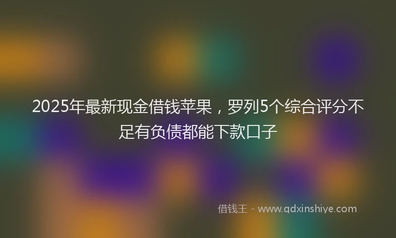 2025年最新现金借钱苹果，罗列5个综合评分不足有负债都能下款口子