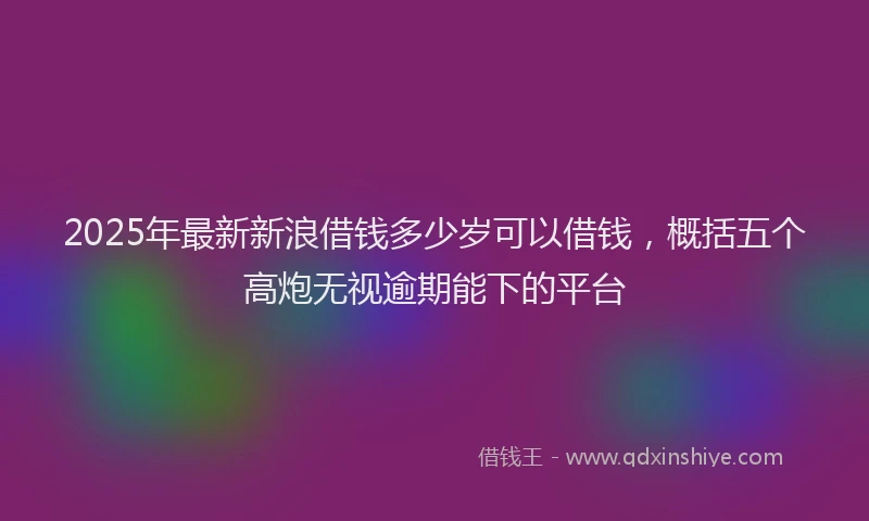 2025年最新新浪借钱多少岁可以借钱，概括五个高炮无视逾期能下的平台