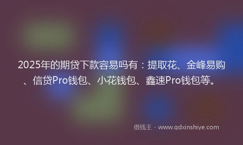 2025年的期贷下款容易吗有：提取花、金峰易购、信贷Pro钱包、小花钱包、鑫速Pro钱包等。