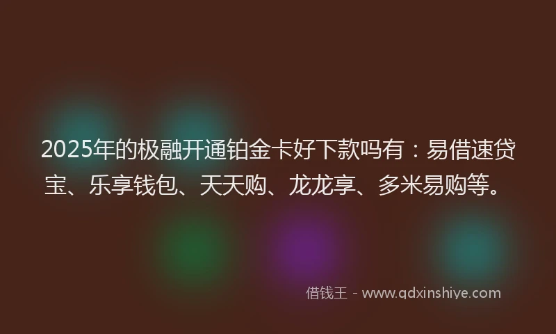 2025年的极融开通铂金卡好下款吗有：易借速贷宝、乐享钱包、天天购、龙龙享、多米易购等。