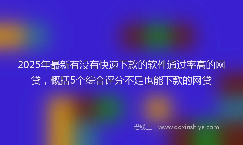 2025年最新有没有快速下款的软件通过率高的网贷，概括5个综合评分不足也能下款的网贷