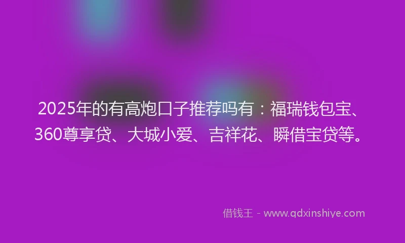 2025年的有高炮口子推荐吗有：福瑞钱包宝、360尊享贷、大城小爱、吉祥花、瞬借宝贷等。