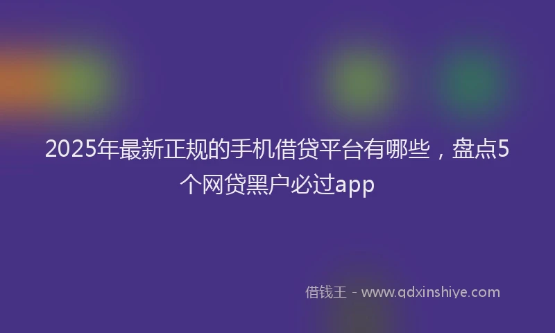 2025年最新正规的手机借贷平台有哪些，盘点5个网贷黑户必过app
