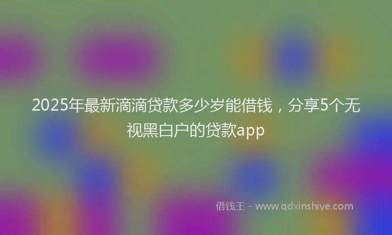 2025年最新滴滴贷款多少岁能借钱，分享5个无视黑白户的贷款app