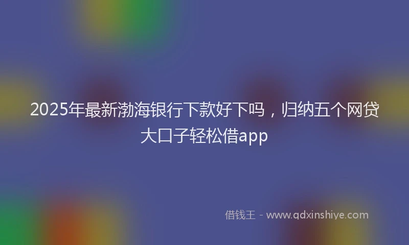 2025年最新渤海银行下款好下吗，归纳五个网贷大口子轻松借app