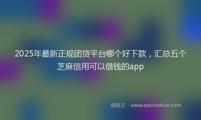 2025年最新正规团贷平台哪个好下款，汇总五个芝麻信用可以借钱的app