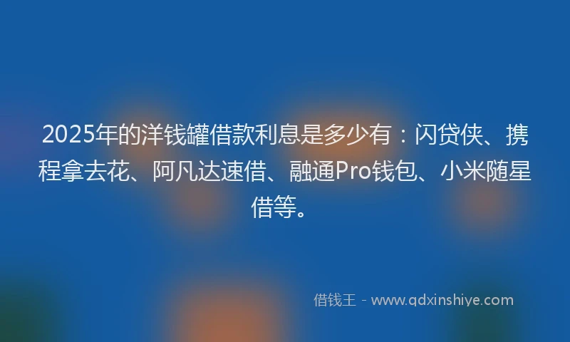 2025年的洋钱罐借款利息是多少有：闪贷侠、携程拿去花、阿凡达速借、融通Pro钱包、小米随星借等。