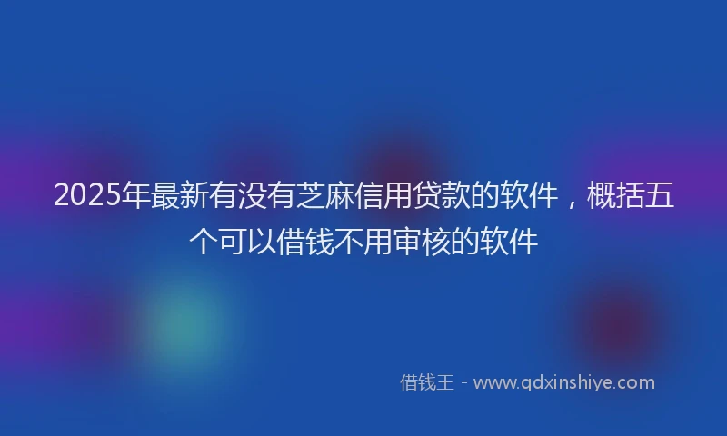 2025年最新有没有芝麻信用贷款的软件，概括五个可以借钱不用审核的软件