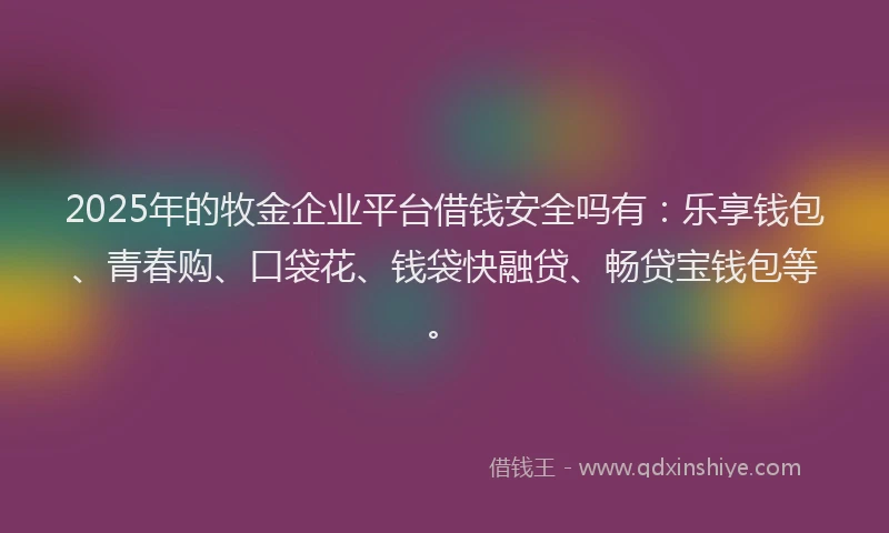 2025年的牧金企业平台借钱安全吗有：乐享钱包、青春购、口袋花、钱袋快融贷、畅贷宝钱包等。
