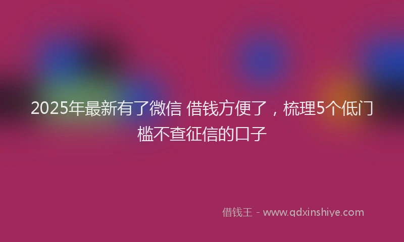 2025年最新有了微信 借钱方便了，梳理5个低门槛不查征信的口子