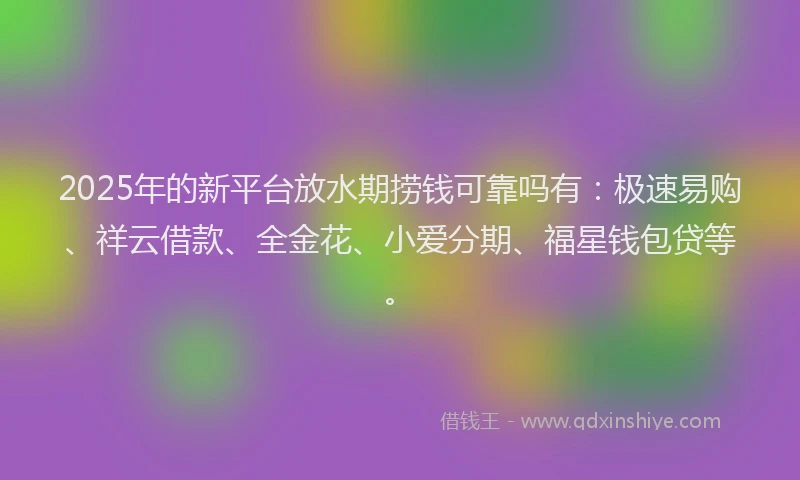 2025年的新平台放水期捞钱可靠吗有：极速易购、祥云借款、全金花、小爱分期、福星钱包贷等。