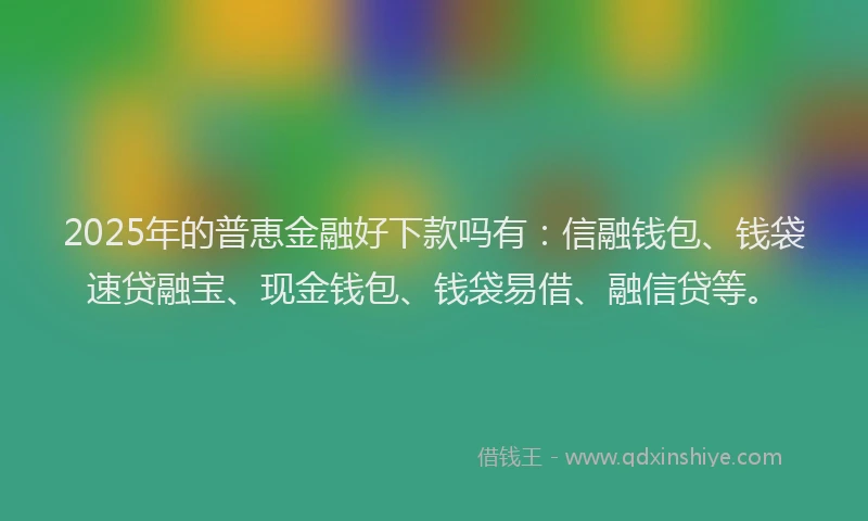 2025年的普恵金融好下款吗有：信融钱包、钱袋速贷融宝、现金钱包、钱袋易借、融信贷等。