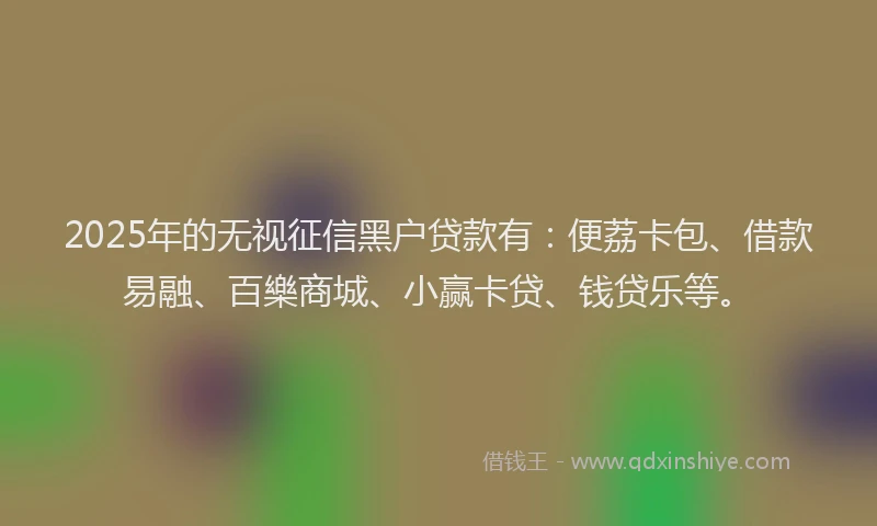 2025年的无视征信黑户贷款有：便荔卡包、借款易融、百樂商城、小赢卡贷、钱贷乐等。