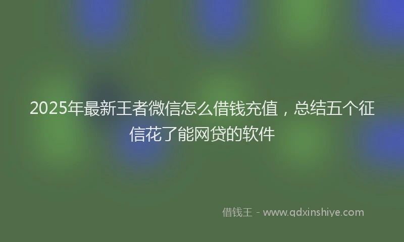 2025年最新王者微信怎么借钱充值，总结五个征信花了能网贷的软件