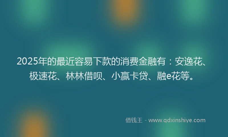 2025年的最近容易下款的消费金融有：安逸花、极速花、林林借呗、小赢卡贷、融e花等。