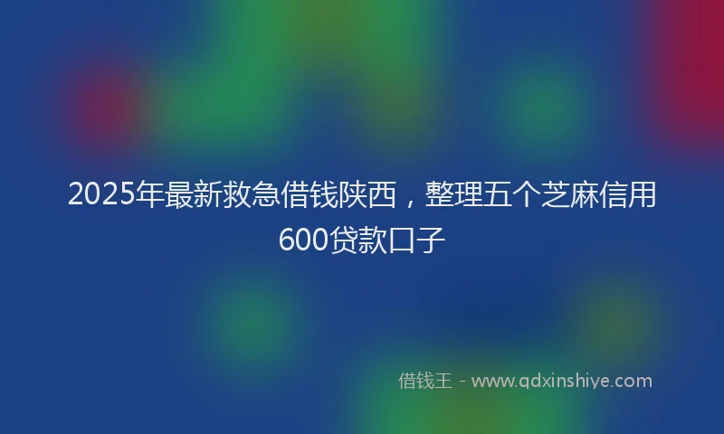 2025年最新救急借钱陕西，整理五个芝麻信用600贷款口子