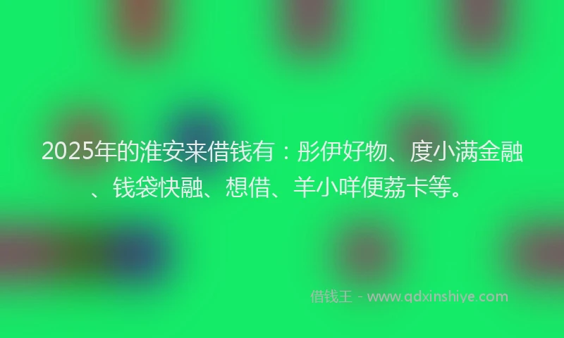 2025年的淮安来借钱有：彤伊好物、度小满金融、钱袋快融、想借、羊小咩便荔卡等。