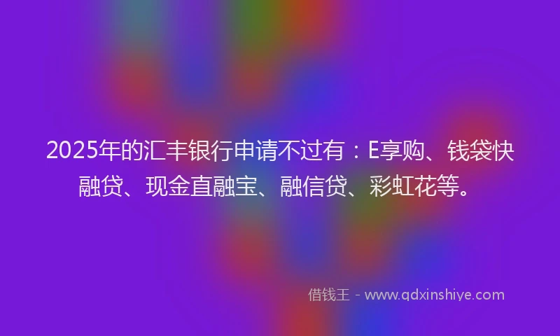 2025年的汇丰银行申请不过有：E享购、钱袋快融贷、现金直融宝、融信贷、彩虹花等。