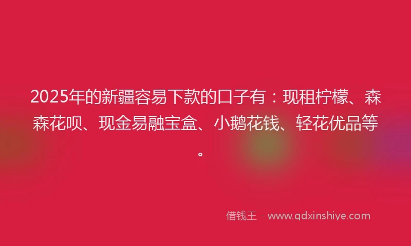 2025年的新疆容易下款的口子有：现租柠檬、森森花呗、现金易融宝盒、小鹅花钱、轻花优品等。