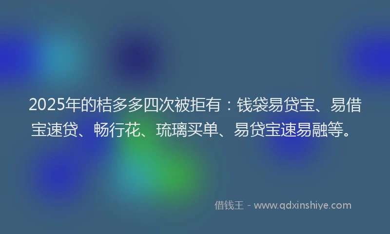 2025年的桔多多四次被拒有：钱袋易贷宝、易借宝速贷、畅行花、琉璃买单、易贷宝速易融等。