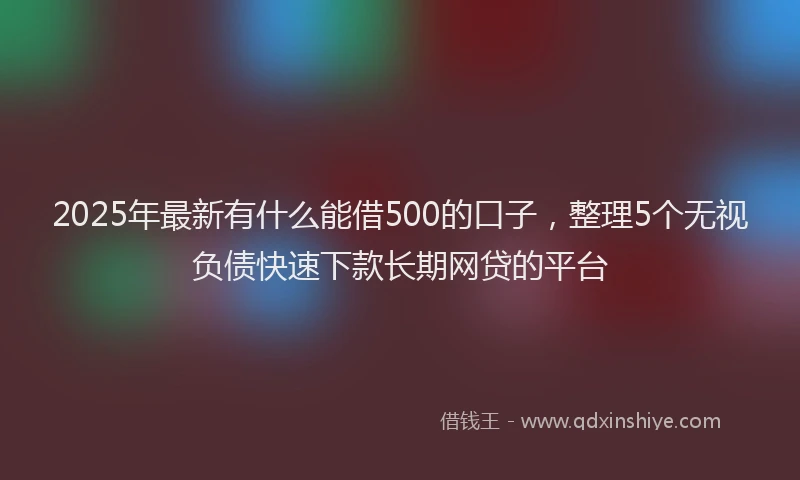 2025年最新有什么能借500的口子，整理5个无视负债快速下款长期网贷的平台