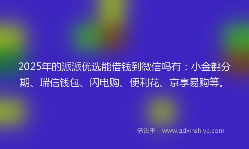 2025年的派派优选能借钱到微信吗有：小金鹤分期、瑞信钱包、闪电购、便利花、京享易购等。