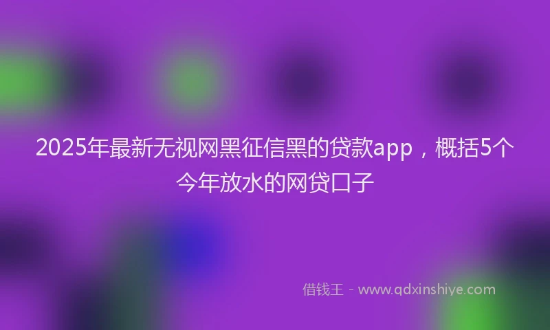 2025年最新无视网黑征信黑的贷款app，概括5个今年放水的网贷口子