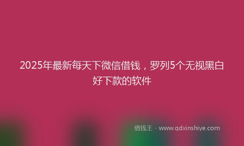 2025年最新每天下微信借钱，罗列5个无视黑白好下款的软件
