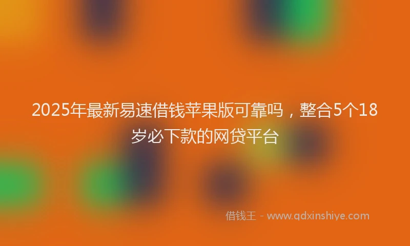 2025年最新易速借钱苹果版可靠吗，整合5个18岁必下款的网贷平台