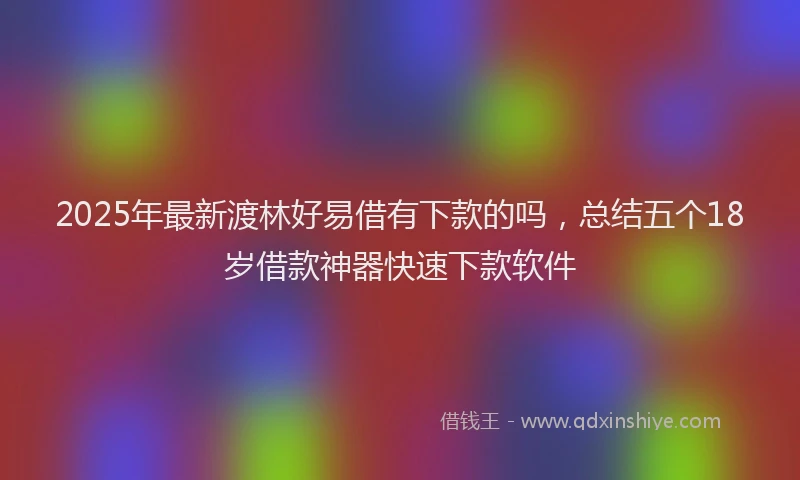 2025年最新渡林好易借有下款的吗，总结五个18岁借款神器快速下款软件