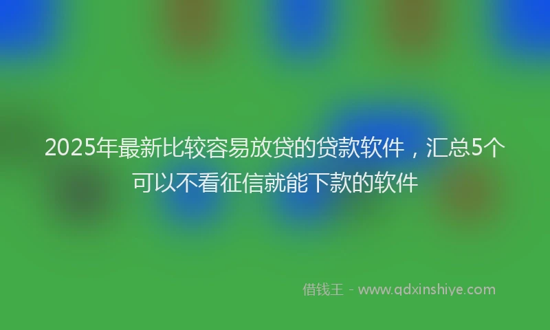 2025年最新比较容易放贷的贷款软件，汇总5个可以不看征信就能下款的软件