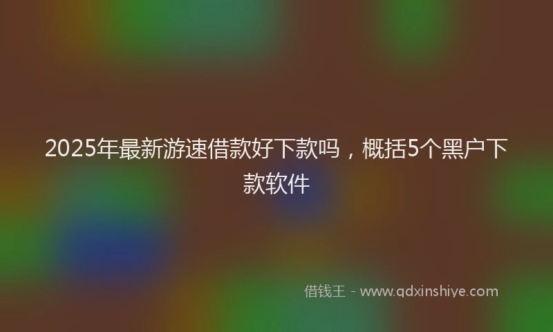 2025年最新游速借款好下款吗，概括5个黑户下款软件
