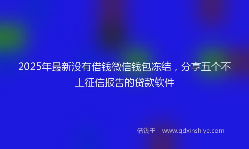 2025年最新没有借钱微信钱包冻结，分享五个不上征信报告的贷款软件