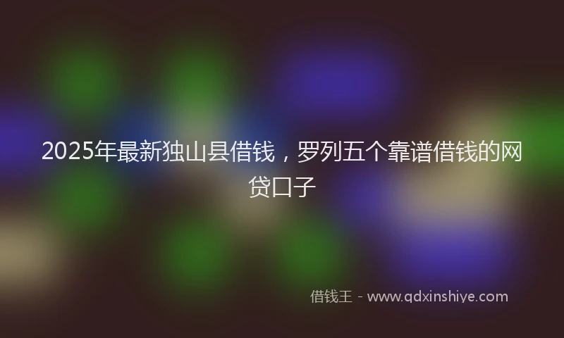 2025年最新独山县借钱，罗列五个靠谱借钱的网贷口子
