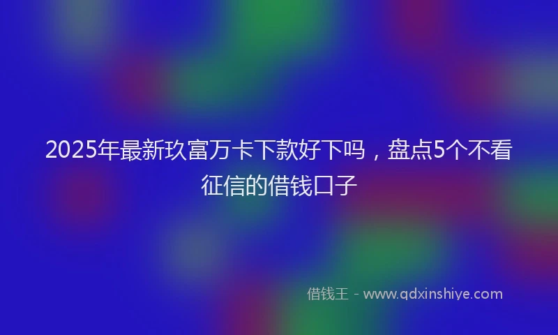 2025年最新玖富万卡下款好下吗，盘点5个不看征信的借钱口子