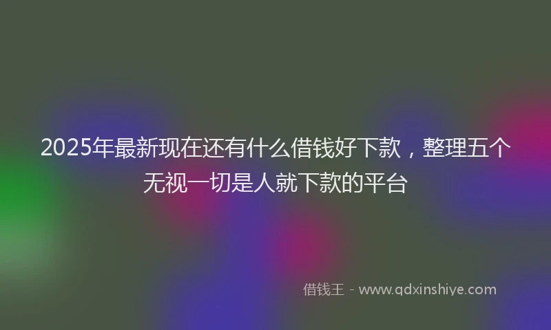 2025年最新现在还有什么借钱好下款，整理五个无视一切是人就下款的平台