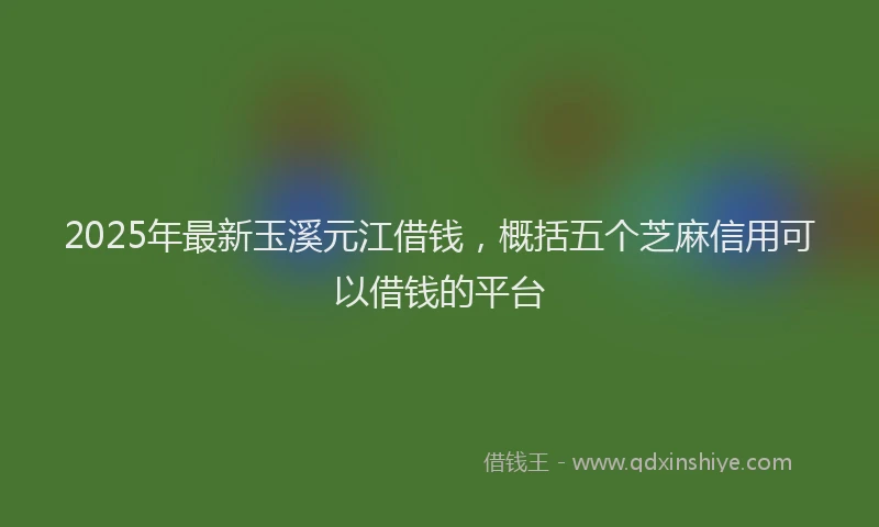 2025年最新玉溪元江借钱，概括五个芝麻信用可以借钱的平台