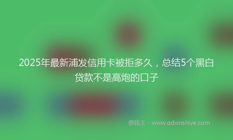 2025年最新浦发信用卡被拒多久，总结5个黑白贷款不是高炮的口子
